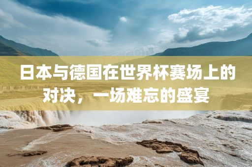 日本与德国在世界杯赛场上的对决，一场难忘的盛宴