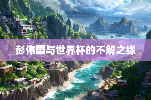 彭眉山市正发家政服务有限公司伟国与世界杯的不解之缘