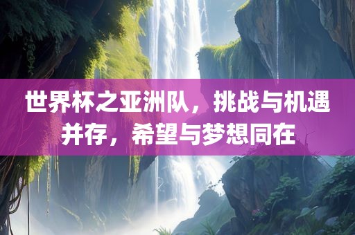 世界杯之亚洲队，挑战与机遇并存，希望与梦想同在