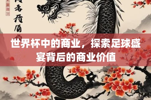 世界杯中的商业，探索足球盛宴背后的商业价值