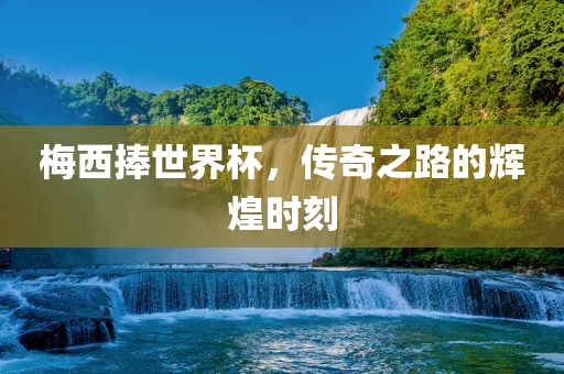 梅西捧世界杯，传奇之路的辉煌时刻