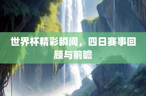 世界杯精彩瞬间，四日赛事回顾与前瞻