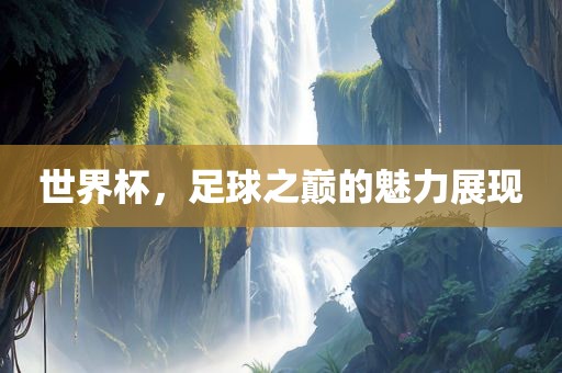 世界杯，足球之巅的魅力展现