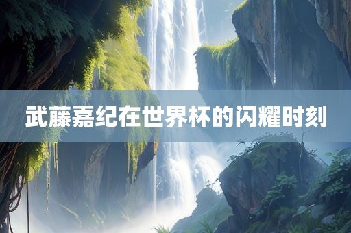 武藤嘉纪在世界杯的闪耀时刻