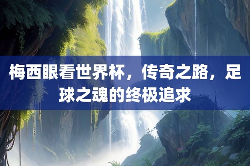 梅西眼看世界杯，传奇之路，足球之魂的终极追求