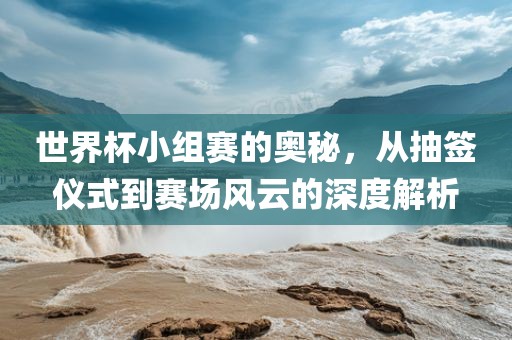 世界杯小组赛的奥秘，从抽签仪式到赛场风云的深度解析