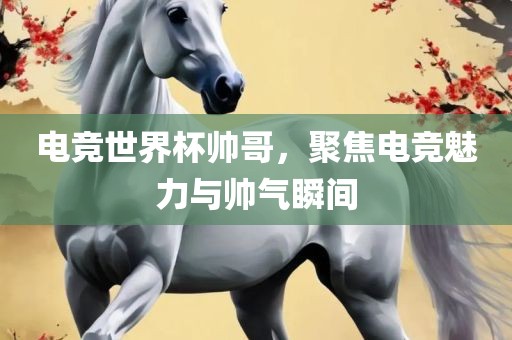 电竞世界杯帅哥，聚焦电竞魅力与帅气瞬间