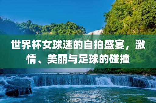 世界杯女球迷的自拍盛宴，激情、美丽与足球的碰撞