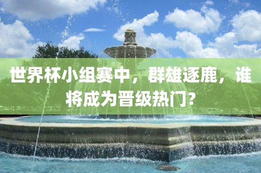 世界杯小组赛中，群雄逐鹿，谁将成为晋级热门？