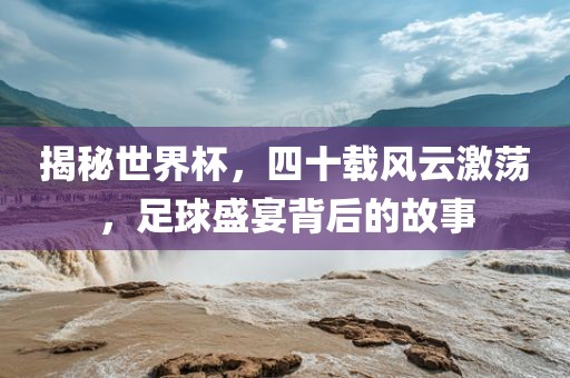 揭秘世界杯，四十载风云激荡，足球盛宴背后的故事