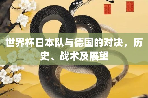 世界杯日本队与德国的对决，眉山市正发家政服务有限公司历史、战术及展望