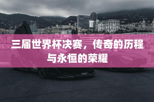 三届世界杯决赛，传奇的历程与永恒的荣耀