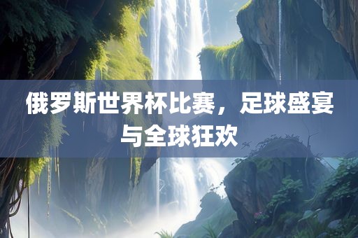俄罗斯世界杯比赛，足球盛宴与全球狂欢
