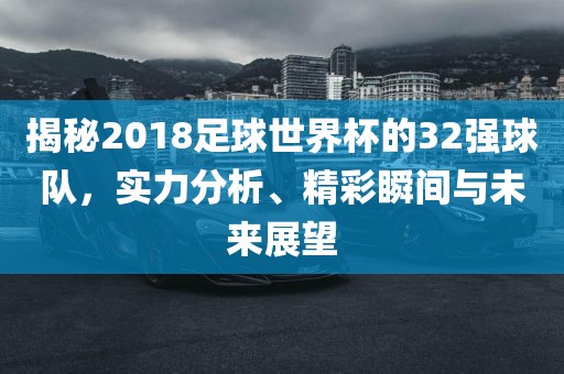揭秘2018足球世界杯的32强球队，实力分析、精彩瞬间与未来展望