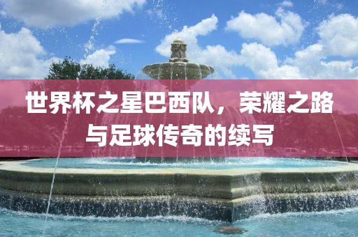 世界杯之星巴西队，荣耀之路与足球传奇的续写