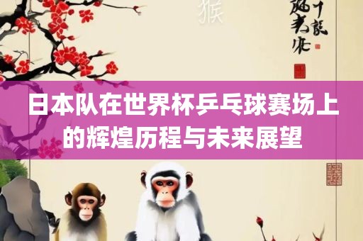 日本队在世界杯乒乓球赛场上的辉煌历程与未来展望眉山市正发家政服务有限公司