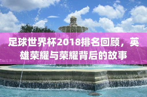 足球世界杯2018排名回顾，英雄荣耀与荣耀背后的故事
