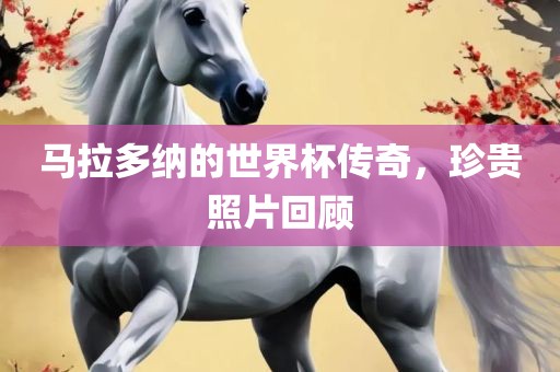 马拉多纳的世界杯传奇，珍贵照片回顾