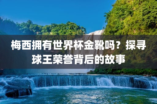 梅西拥有世界杯金靴吗？探寻球王荣誉背后的故事