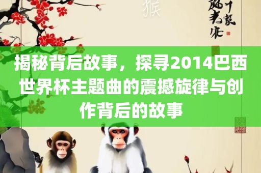 揭秘背后故事，探寻2014巴西世界杯主题曲的震撼旋律与创作背后的故事眉山市正发家政服务有限公司