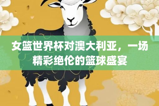 女篮世界杯对澳大利亚，一场精彩绝伦的篮球盛宴