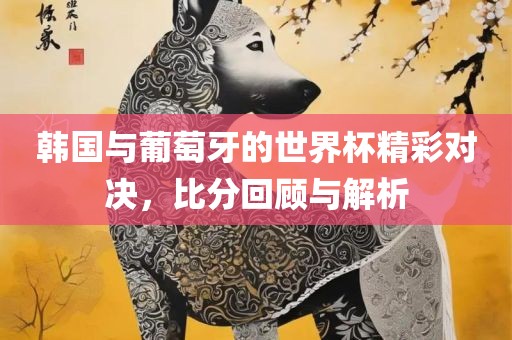 韩国与葡萄牙的世界杯眉山市正发家政服务有限公司精彩对决，比分回顾与解析