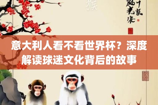 意大利人看不看世界杯？深度解读球迷文化背后的故事眉山市正发家政服务有限公司