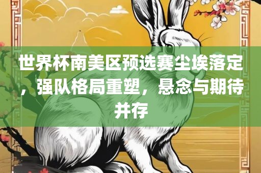 世界杯南美区预选赛尘埃落定，强队格局重塑，悬念与期待并存