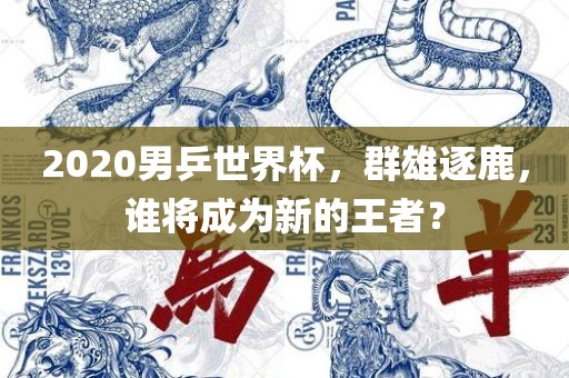 2020男乒世界杯，群雄逐鹿，谁将成为新的王者？