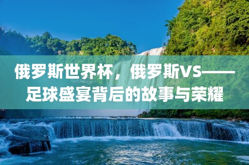 俄罗斯世界杯，俄罗斯VS——足球盛宴背后的故事与荣耀