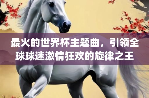 最火的世界杯主题曲，引领全球球迷激情狂欢的旋律之王