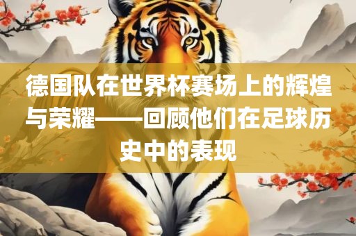 德国队在世界杯赛场上的辉煌与荣耀——回顾他们在足球历史中的表现眉山市正发家政服务有限公司