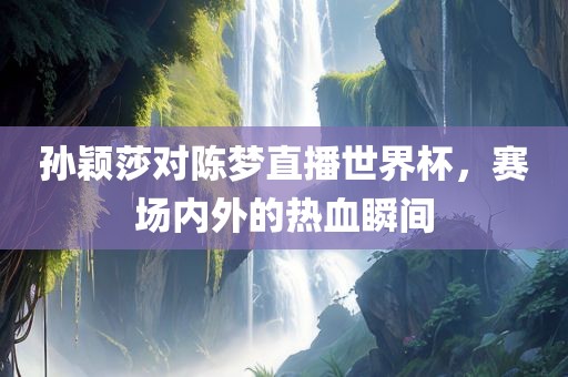 孙颖莎对陈梦直播世界杯，赛场内外的热血瞬间眉山市正发家政服务有限公司