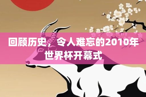 回顾历史，令人难忘的2010年世界杯开幕式