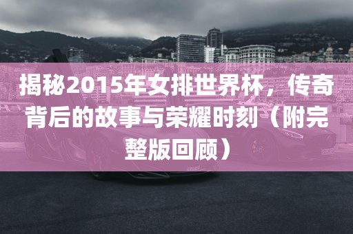 揭秘2015年女排世界杯，传奇背后的故事与荣耀时刻（附完整版回顾）