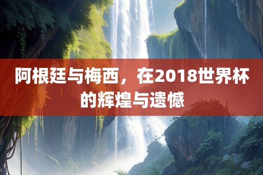 阿根廷与梅西，在2018世界杯的辉煌与遗憾眉山市正发家政服务有限公司