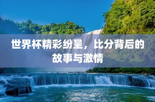 世界杯精彩纷呈，比分背后的故事与激情