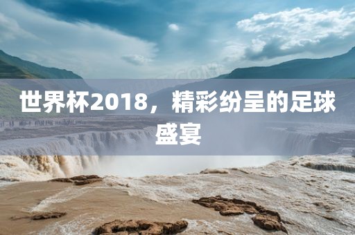 世界杯2018，精彩纷呈的足球盛宴