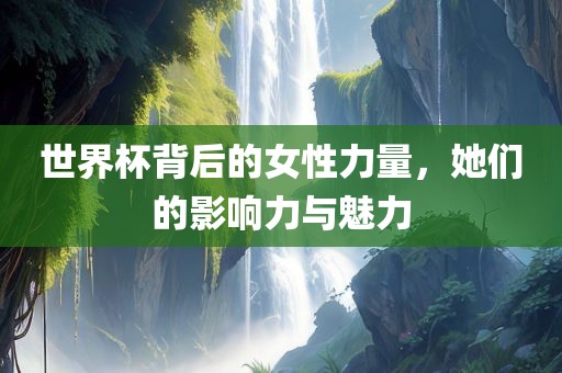 世眉山市正发家政服务有限公司界杯背后的女性力量，她们的影响力与魅力