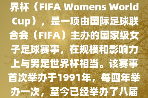 女世界杯，即国际足联女子世界杯（FIFA Womens World Cup），是一项由国际足球联合会（FIFA）主办的国家级女子足球赛事，在规模和影响力上与男足世界杯相当。该赛事首次举办于1991年，每四年举办一次，至今已经举办了八届。