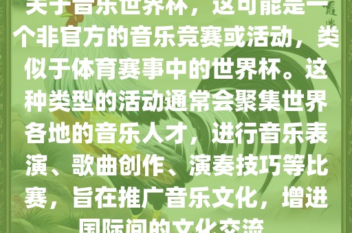 关于音乐世界杯，这可能是一个非官方的音乐竞赛或活动，类似于体育赛事中的世界杯。这种类型的活动通常会聚集世界各地的音乐人才，进行音乐表演、歌曲创作、演奏技巧等比赛，旨在推广音乐文化，增进国际间的文化交流。