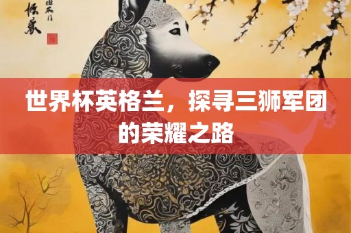 世界杯英格兰，探寻三狮军团的荣耀之路