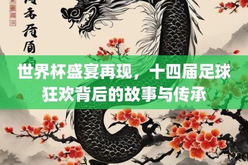 世界杯盛宴再现，十四届足球狂欢背后的故事与传承
