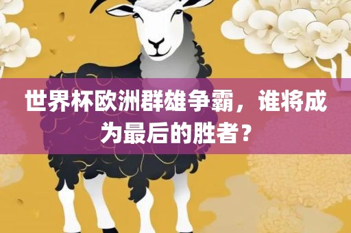 世界杯欧洲群雄争霸，谁将成为最后的胜者？眉山市正发家政服务有限公司