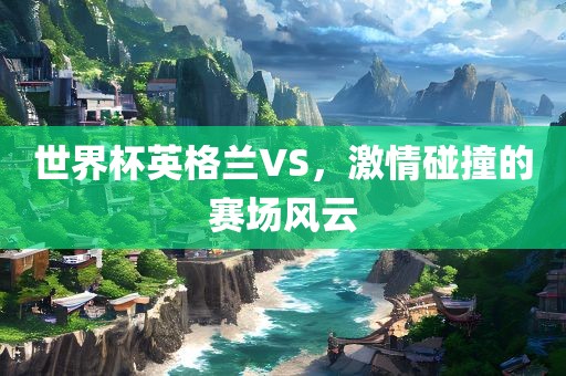 世界杯英格兰VS，激情碰撞的赛场风云