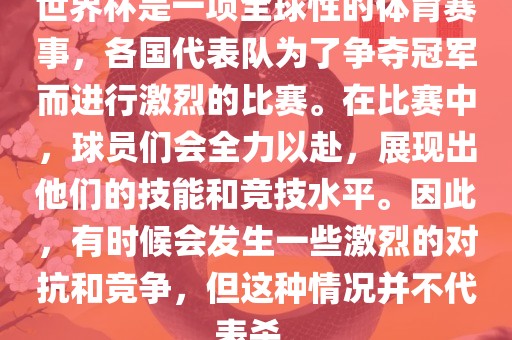 世界杯是一项全球性的体育赛事，各国代表队为了争夺冠军而进行激烈的比赛。在比赛中，球员们会全力以赴，展现出他们的技能和竞技水平。因此，有时候会发生一些激烈的对抗和竞争，但这种情况并不代表杀。