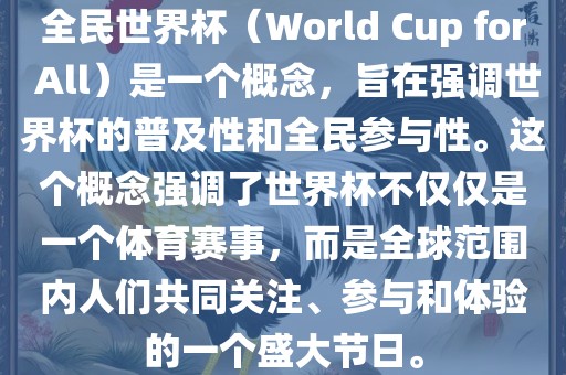 全民世界杯（World Cup for All）是一个概念，旨在强调世界杯的普及性和全民参与性。这个概念强调了世界杯不仅仅是一个体育赛事，而是全球范围内人们共同关注、参与和体验的一个盛大节日。