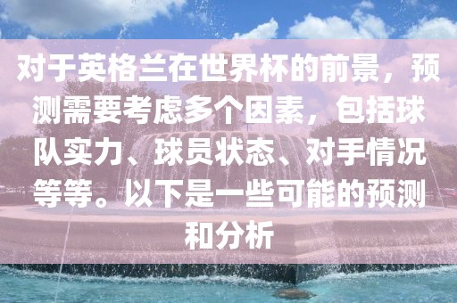 对于英格兰在世界杯的前景，预测需要考虑多个因素，包括球队实力、球员状态、对手情况等等。以下是一些可能的预测和分析