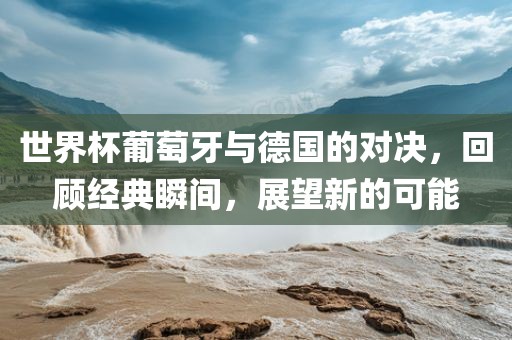 世界杯葡萄牙与德国的对决，回顾经典瞬间，展望新的可能