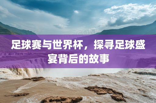 足球赛与世界杯，探寻足球盛宴背后的故事